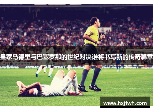 皇家马德里与巴塞罗那的世纪对决谁将书写新的传奇篇章